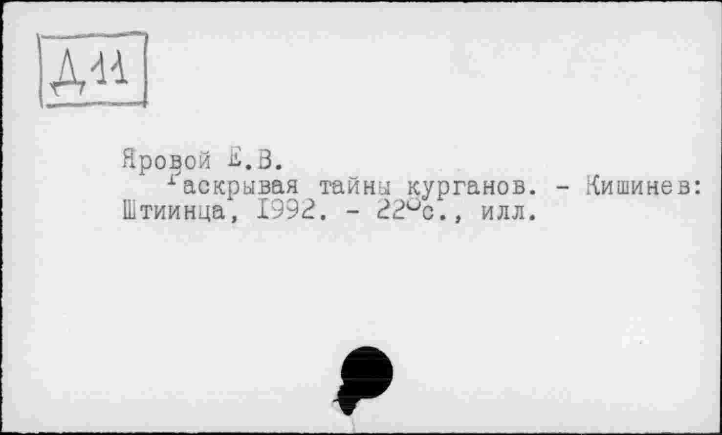 ﻿A«
Яровой К.В.
гаскрывая тайни курганов. - .Кишинев: Штиинца, 1992. - 22°с.» илл.